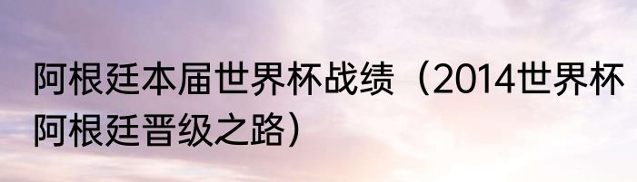 阿根廷本届世界杯战绩（2014世界杯阿根廷晋级之路）