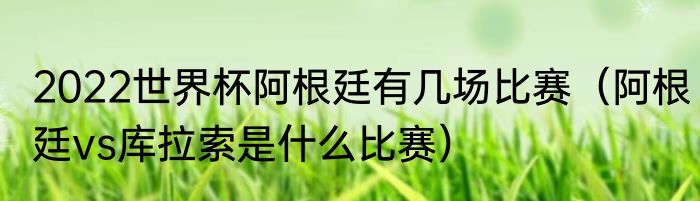 2022世界杯阿根廷有几场比赛（阿根廷vs库拉索是什么比赛）
