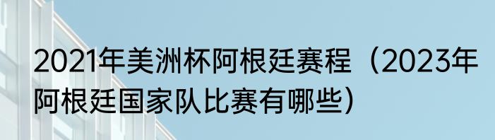 2021年美洲杯阿根廷赛程（2023年阿根廷国家队比赛有哪些）