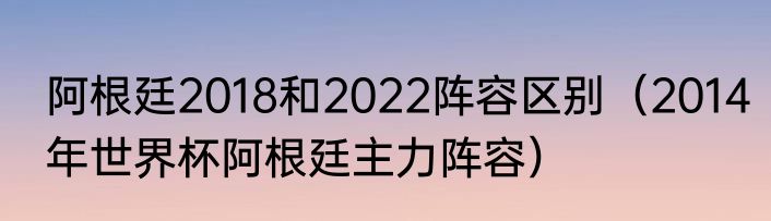 阿根廷2018和2022阵容区别（2014年世界杯阿根廷主力阵容）