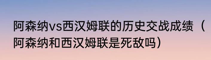 阿森纳vs西汉姆联的历史交战成绩（阿森纳和西汉姆联是死敌吗）