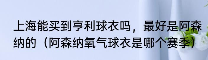 上海能买到亨利球衣吗，最好是阿森纳的（阿森纳氧气球衣是哪个赛季）