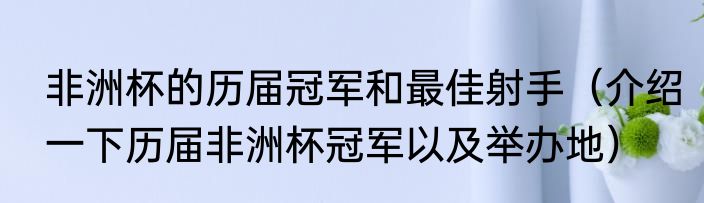 非洲杯的历届冠军和最佳射手（介绍一下历届非洲杯冠军以及举办地）