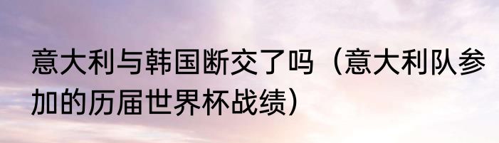 意大利与韩国断交了吗（意大利队参加的历届世界杯战绩）