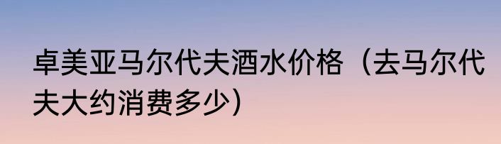 卓美亚马尔代夫酒水价格（去马尔代夫大约消费多少）