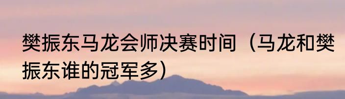 樊振东马龙会师决赛时间（马龙和樊振东谁的冠军多）
