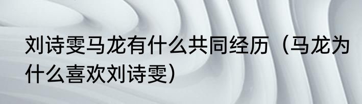刘诗雯马龙有什么共同经历（马龙为什么喜欢刘诗雯）