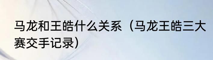 马龙和王皓什么关系（马龙王皓三大赛交手记录）