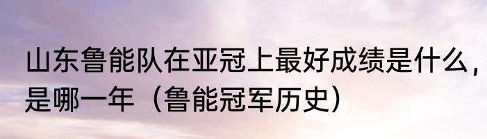 山东鲁能队在亚冠上最好成绩是什么，是哪一年（鲁能冠军历史）