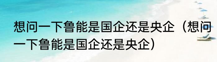 想问一下鲁能是国企还是央企（想问一下鲁能是国企还是央企）