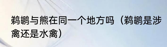 鹈鹕与熊在同一个地方吗（鹈鹕是涉禽还是水禽）