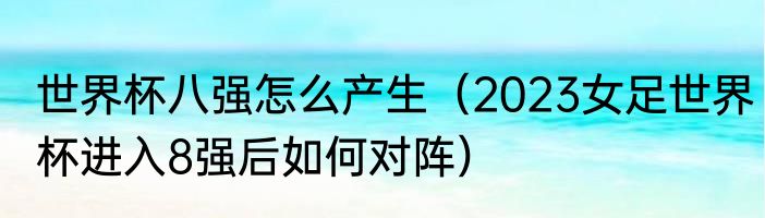 世界杯八强怎么产生（2023女足世界杯进入8强后如何对阵）