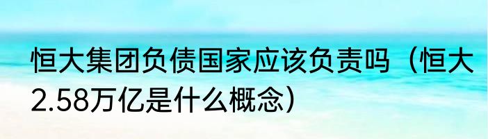 恒大集团负债国家应该负责吗（恒大2.58万亿是什么概念）