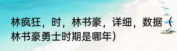 林疯狂，时，林书豪，详细，数据（林书豪勇士时期是哪年）