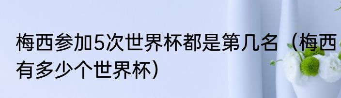 梅西参加5次世界杯都是第几名（梅西有多少个世界杯）