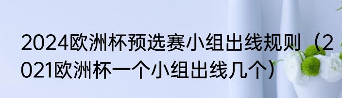 2024欧洲杯预选赛小组出线规则（2021欧洲杯一个小组出线几个）