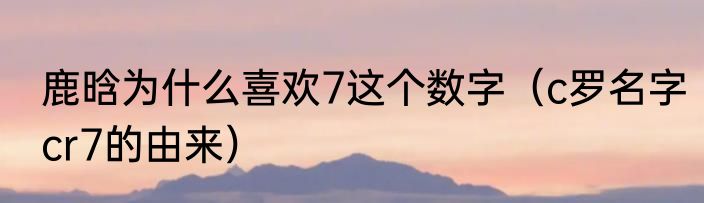 鹿晗为什么喜欢7这个数字（c罗名字cr7的由来）