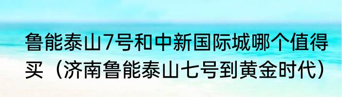 鲁能泰山7号和中新国际城哪个值得买（济南鲁能泰山七号到黄金时代）