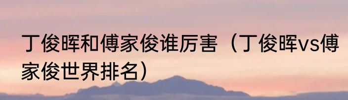 丁俊晖和傅家俊谁厉害（丁俊晖vs傅家俊世界排名）