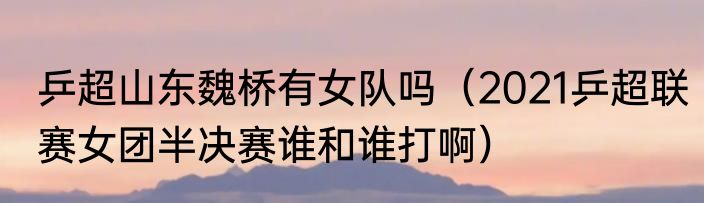 乒超山东魏桥有女队吗（2021乒超联赛女团半决赛谁和谁打啊）