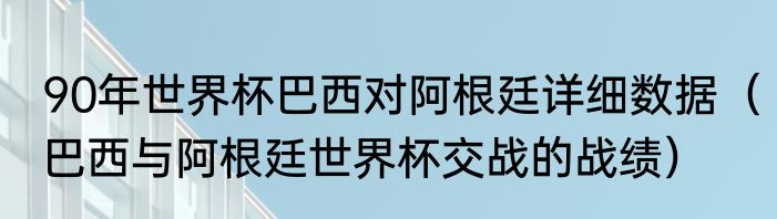 90年世界杯巴西对阿根廷详细数据（巴西与阿根廷世界杯交战的战绩）