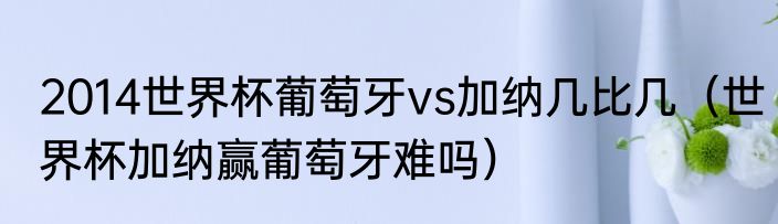 2014世界杯葡萄牙vs加纳几比几（世界杯加纳赢葡萄牙难吗）