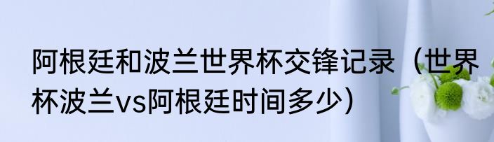 阿根廷和波兰世界杯交锋记录（世界杯波兰vs阿根廷时间多少）