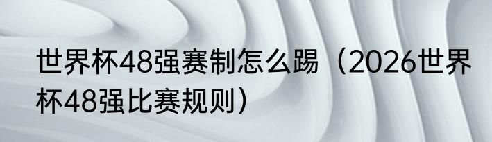 世界杯48强赛制怎么踢（2026世界杯48强比赛规则）