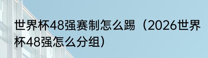 世界杯48强赛制怎么踢（2026世界杯48强怎么分组）
