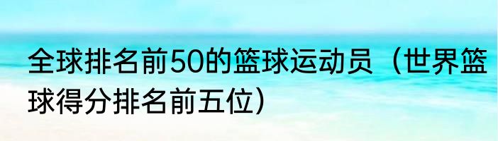 全球排名前50的篮球运动员（世界篮球得分排名前五位）