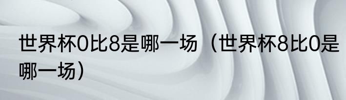 世界杯0比8是哪一场（世界杯8比0是哪一场）