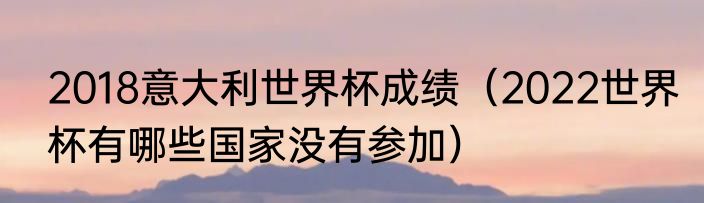 2018意大利世界杯成绩（2022世界杯有哪些国家没有参加）