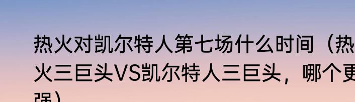 热火对凯尔特人第七场什么时间（热火三巨头VS凯尔特人三巨头，哪个更强）