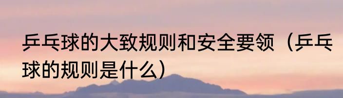 乒乓球的大致规则和安全要领（乒乓球的规则是什么）