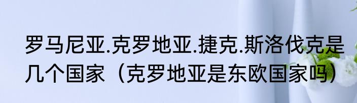 罗马尼亚.克罗地亚.捷克.斯洛伐克是几个国家（克罗地亚是东欧国家吗）