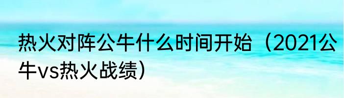 热火对阵公牛什么时间开始（2021公牛vs热火战绩）