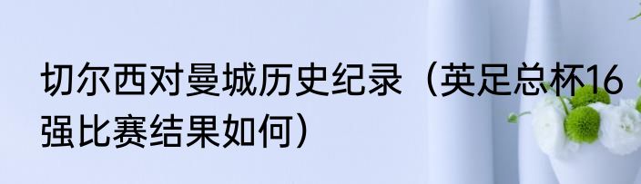 切尔西对曼城历史纪录（英足总杯16强比赛结果如何）