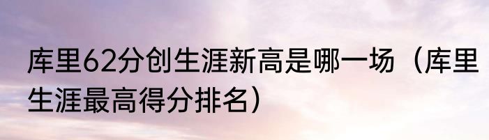 库里62分创生涯新高是哪一场（库里生涯最高得分排名）