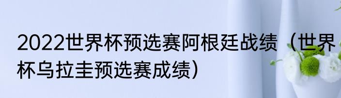 2022世界杯预选赛阿根廷战绩（世界杯乌拉圭预选赛成绩）
