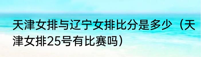 天津女排与辽宁女排比分是多少（天津女排25号有比赛吗）