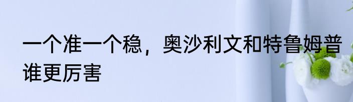 一个准一个稳，奥沙利文和特鲁姆普谁更厉害