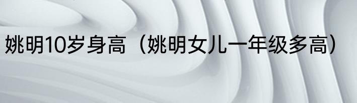 姚明10岁身高（姚明女儿一年级多高）