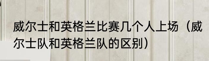 威尔士和英格兰比赛几个人上场（威尔士队和英格兰队的区别）