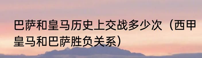 巴萨和皇马历史上交战多少次（西甲皇马和巴萨胜负关系）