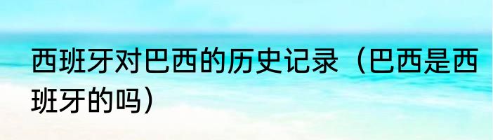 西班牙对巴西的历史记录（巴西是西班牙的吗）