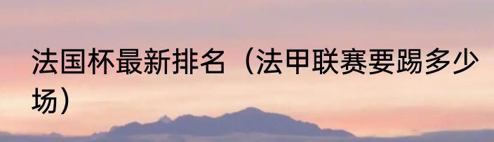 法国杯最新排名（法甲联赛要踢多少场）