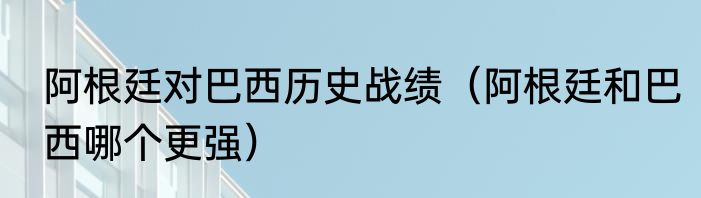 阿根廷对巴西历史战绩（阿根廷和巴西哪个更强）