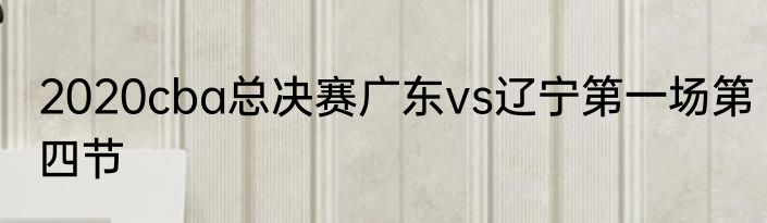 2020cba总决赛广东vs辽宁第一场第四节