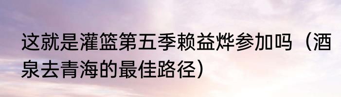 这就是灌篮第五季赖益烨参加吗（酒泉去青海的最佳路径）