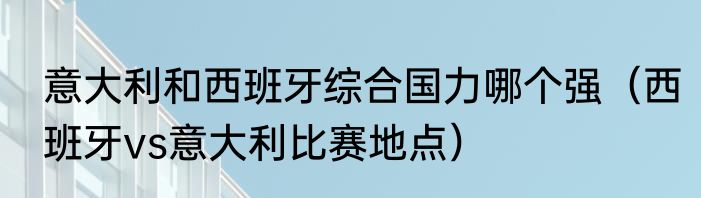 意大利和西班牙综合国力哪个强（西班牙vs意大利比赛地点）